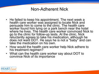 Non-Adherent Nick He failed to keep his appointment. The next week a health care worker was assigned to locate Nick and persuade him to come to the clinic. The health care worker found him lying on a park bench near the hotel where he lives. The health care worker convinced Nick to go to the clinic for follow-up tests. At the clinic, Nick reluctantly agrees to take his medication, although he does not want DOT. He says he is not a "baby" and can take the medication on his own.  How would the health care worker help Nick adhere to his treatment regimen?  What can the health care worker say about DOT to convince Nick of its importance 