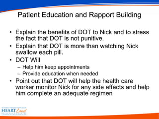 Patient Education and Rapport Building Explain the benefits of DOT to Nick and to stress the fact that DOT is not punitive.  Explain that DOT is more than watching Nick swallow each pill. DOT Will Help him keep appointments  Provide education when needed  Point out that DOT will help the health care worker monitor Nick for any side effects and help him complete an adequate regimen 