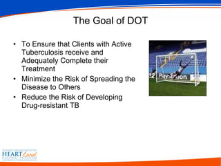 The Goal of DOT To Ensure that Clients with Active Tuberculosis receive and Adequately Complete their Treatment Minimize the Risk of Spreading the Disease to Others Reduce the Risk of Developing Drug-resistant TB  
