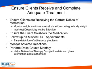 Ensure Clients Receive and Complete Adequate Treatment Ensure Clients are Receiving the Correct Doses of Medication Monitor weight as doses are calculated according to body weight Incorrect Doses May not be Effective Ensure the Client Swallows the Medication  Follow up on Missed DOT Appointments Early detection of adherence problems  Monitor Adverse Reactions Perform Dose Counts Monthly  Helps Determine Therapy Completion date and gives information about adherence 