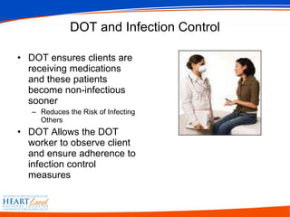 DOT and Infection Control DOT ensures clients are receiving medications and these patients become non-infectious sooner Reduces the Risk of Infecting Others DOT Allows the DOT worker to observe client and ensure adherence to infection control measures 