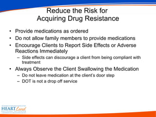 Reduce the Risk for  Acquiring Drug Resistance Provide medications as ordered Do not allow family members to provide medications Encourage Clients to Report Side Effects or Adverse Reactions Immediately Side effects can discourage a client from being compliant with treatment Always Observe the Client Swallowing the Medication Do not leave medication at the client’s door step DOT is not a drop off service 