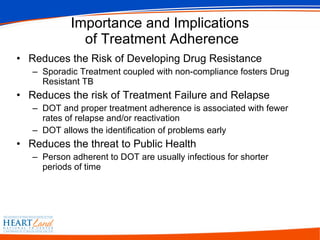 Importance and Implications  of Treatment Adherence Reduces the Risk of Developing Drug Resistance Sporadic Treatment coupled with non-compliance fosters Drug Resistant TB Reduces the risk of Treatment Failure and Relapse DOT and proper treatment adherence is associated with fewer rates of relapse and/or reactivation DOT allows the identification of problems early Reduces the threat to Public Health Person adherent to DOT are usually infectious for shorter periods of time 