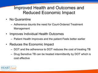 Improved Health and Outcomes and Reduced Economic Impact No Quarantine Adherence daunts the need for Court-Ordered Treatment Management Improves Individual Health Outcomes Patient Health Improves and the patient Feels better earlier Reduces the Economic Impact DOT and the adherence to DOT reduces the cost of treating TB  Drug Sensitive TB can be treated intermittently by DOT which is cost effective 