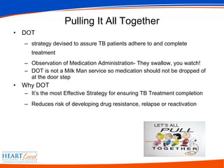 Pulling It All Together DOT strategy devised to assure TB patients adhere to and complete treatment Observation of Medication Administration- They swallow, you watch! DOT is not a Milk Man service so medication should not be dropped of at the door step Why DOT  It’s the most Effective Strategy for ensuring TB Treatment completion Reduces risk of developing drug resistance, relapse or reactivation   