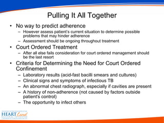 Pulling It All Together No way to predict adherence However assess patient’s current situation to determine possible problems that may hinder adherence Assessment should be ongoing throughout treatment Court Ordered Treatment After all else fails consideration for court ordered management should be the last resort Criteria for Determining the Need for Court Ordered Confinement Laboratory results (acid-fast bacilli smears and cultures)  Clinical signs and symptoms of infectious TB  An abnormal chest radiograph, especially if cavities are present  A history of non-adherence (not caused by factors outside patient's control)  The opportunity to infect others  