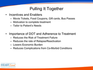 Pulling It Together Incentives and Enablers Movie Tickets, Food Coupons, Gift cards, Bus Passes Motivation to complete treatment Tailor to Patient’s Needs Importance of DOT and Adherence to Treatment Reduces the Risk of Treatment Failure Reduces the rate of Relapse/Reactivation Lowers Economic Burden Reduces Complications from Co-Morbid Conditions 