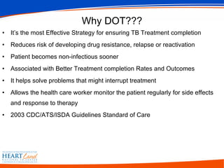 Why DOT??? It’s the most Effective Strategy for ensuring TB Treatment completion Reduces risk of developing drug resistance, relapse or reactivation   Patient becomes non-infectious sooner Associated with Better Treatment completion Rates and Outcomes It helps solve problems that might interrupt treatment Allows the health care worker monitor the patient regularly for side effects and response to therapy 2003 CDC/ATS/ISDA Guidelines Standard of Care   
