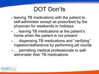 DOT Don’ts leaving TB medications with the patient to self-administer except as prescribed by the physician for weekends or holidays … leaving TB medications at the patient’s home when the patient is not present … dispensing TB medications and “verifying” ingestion/adherence by performing pill counts … permitting medical professionals to self-administer their TB medications 