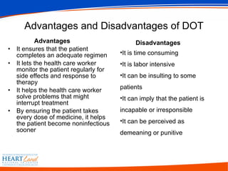 Advantages and Disadvantages of DOT Advantages It ensures that the patient completes an adequate regimen  It lets the health care worker monitor the patient regularly for side effects and response to therapy  It helps the health care worker solve problems that might interrupt treatment  By ensuring the patient takes every dose of medicine, it helps the patient become noninfectious sooner  Disadvantages It is time consuming  It is labor intensive  It can be insulting to some patients  It can imply that the patient is incapable or irresponsible  It can be perceived as demeaning or punitive  
