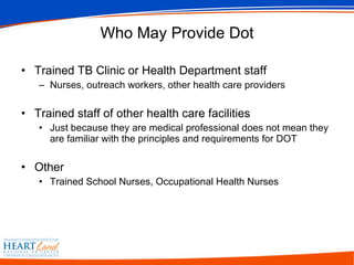 Who May Provide Dot Trained TB Clinic or Health Department staff Nurses, outreach workers, other health care providers Trained staff of other health care facilities Just because they are medical professional does not mean they are familiar with the principles and requirements for DOT Other Trained School Nurses, Occupational Health Nurses 