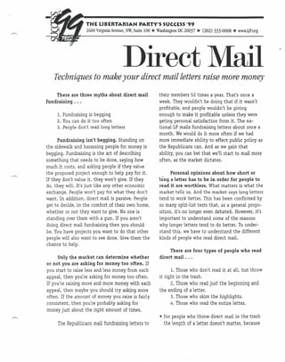 THE LIBERTARIAN              PARTY'S SUCCESS '99
                                                    *
                   2600 Virginia Avenue, NW, Suite 100 Washington DC 20037   * (202)   333-0008   * www.LP.org


                                         Direct Mail
   Techniques to make your direct mail letters raise more money
    There are three myths about direct mail             their members 52 times a year. That's once a
fundraising ...                                         week. They wouldn't be doing that if it wasn't
                                                        profitable, and people wouldn't be giving
     1. Fundraising is begging                          enough to make it profitable unless they were
     2. You can do it too often                         geting personal satisfaction from it. The na-
     3. People don't read long letters                  tional LP mails fundraising letters about once a
                                                        month. We would do it more often if we had
      Fundraising isn't begging. Standing on            more immediate ability to effect public policy as
the sidewalk and harassing people for money is          the Republicans can. And as we gain that
begging. Fundraising is the act of describing           ability, you can bet that we'll start to mail more
something that needs to be done, saying how             often, as the market dictates.
much it costs, and asking people if they value
the proposed project enough to help pay for it.              Personal opinions about how short or
If they don't value it, they won't give. If they        long a letter has to be in order for people to
do, they will. It's just like any other economic        read it are worthless. What matters is what the
exchange. People won't pay for what they don't          market tells us. And the market says long letters
want, In addition, direct mail is passive. People       tend to work better. This has been confirmed by
get to decide, in the comfort of their own home,        so many split-list tests that, as a general propo-
whether or not they want to give. No one is             sition, it's no longer even debated. However, it's
standing over them with a gun. If you aren't            important to understand some of the reasons
doing direct mail fundraising then you should           why longer letters tend to do better. To under-
be. You have projects you want to do that other         stand this, we have to understand the different
people will also want to see done. Give them the        kinds of people who read direct mail.
chance to help.
                                                             There are four types of people who read
     Only the market can determine whether              direct mail ...
or not you are asking for money too often. If
you start to raise less and less money from each               1. Those   who don't read it at all, but throw
appeal, then you're asking for money too often.         it right in the   trash.
If you're raising more and more money with each                2. Those   who read just the beginning and
appeal, then maybe you should try asking more           the ending of     a letter.
often. If the amount of money you raise is fairly              3. Those   who skim the highlights.
consistent, then you're probably asking for                   4. Those    who read the entire letter.
money just about the right amount of times.
                                                        • For people who throw direct mail in the trash
     The Republicans mail fundraising letters to          the length of a letter doesn't matter, because
 