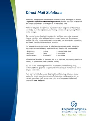 Direct Mail Solutions
Your direct mail program needs to ﬂow seamlessly from mailing list to mailbox.
Corporate Graphics Direct Marketing Solutions provides solutions that deliver
the correct piece to the correct person at the correct time.

With over 50 years of experience in postal discount programs and extensive
knowledge of postal regulations, our mailing services will give you signiﬁcant
postal savings.

Our comprehensive database management and data processing services
cleanse your ﬁles using address hygiene, merge/purge, and demographic
proﬁling. We offer customized reporting to analyze markets, design campaigns,
and gauge the effectiveness of your program.

Our printing capabilities consist of state-of-the-art eight-color UV equipment
that produces base stock for personalization. Some of the items include:
• Envelopes           • Letters             • Inserts/Buck slips
• Coupons             • Flyers              • Postcards
• Card carriers       • Statements          • Brochures

Stock can be produced as roll-to-roll, on 39 or 59 cores, roll-to-fold (continuous
format), or roll-to-sheet (laser cutsheet format).

Our one-to-one marketing capabilities increase response rates by using
customized fonts, graphics, coupons and variable copy to make unique pieces
for your customers.

From start to ﬁnish, Corporate Graphics Direct Marketing Solutions is your
partner for timely, accurate and cost-effective direct mail programs. Let us
manage your direct mail, so you have more time to manage what’s really
important—your business.
 