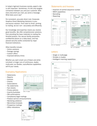 In today’s high-tech business society, paper’s role     Statements and Invoices
is still important. Sometimes, it’s the only tangible
                                                        • Insertion of central sequence number
connection between you and your customer. With
                                                        • MICR capabilities
every document you mail, you send a message.
                                                        • Barcoding
What does yours say?
                                                        • Reporting
For consistent, accurate direct mail, Corporate
Graphics Direct Marketing Solutions is your
one-source solution. From start to ﬁnish, printing
to mailing, we do it all—accurately and efﬁciently.

Our knowledge and expertise means you receive
great beneﬁts. We offer comprehensive solutions,
from providing the base materials to mailing the
ﬁnished product. Our secure facility processes
conﬁdential pieces on a daily basis, and has
passed security audits conducted by major
ﬁnancial institutions.
                                                        61⁄2" x 11" statement

Other beneﬁts include:                                                                 81⁄2" x 14" statement

• Online solutions
• Postage savings                                       Letters
• Custom offers
• Improved delivery times                               • Single or multi-page
                                                        • Simplex or duplex
Whether you want small runs of black and white          • Intelligent inserting capabilities
cut-sheet, or large runs of continuous, duplex
multi-color, our ﬂexible, cost-effective capabilities
will ﬁt your needs.


Examples/Applications
• Statements
• Reports
• Invoices
• Checks
• Subscriptions
• Tax statements
• Fact sheets                                           81⁄2" x 11" letter

• Privacy policies
                              5
                        8 ⁄ " x 7" check
                                  8
• Inserts/buckslips
• PIN conﬁrmations
• Compliance/legal mailings
• Product /service announcements
• Marketing collateral
                                                                                  81⁄2" x 14" letter
• Warranties/renewals
• Prospectus mailings
• Ofﬁce relocations




                        51⁄2" x 41⁄4" postcard
 