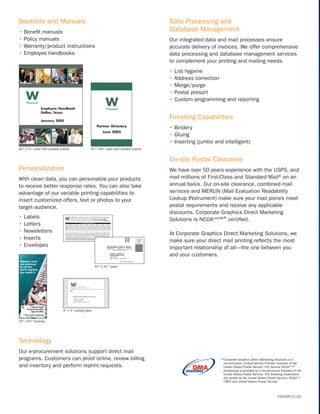 Booklets and Manuals                                                                              Data Processing and
• Beneﬁt manuals                                                                                  Database Management
• Policy manuals                                                                                  Our integrated data and mail processes ensure
• Warranty/product instructions                                                                   accurate delivery of invoices. We offer comprehensive
• Employee handbooks                                                                              data processing and database management services
                                                                                                  to complement your printing and mailing needs.
                                                                                                  • List hygiene
                                                                                                  • Address correction
                                                                                                  • Merge/purge
                                                                                                  • Postal presort
                                                                                                  • Custom programming and reporting


                                                                                                  Finishing Capabilities
                                                                                                  • Bindery
                                                                                                  • Gluing
                                                                                                  • Inserting (jumbo and intelligent)
81⁄2" x 11" cover with variable imprint               51⁄2" x 81⁄2" cover with variable imprint


                                                                                                  On-site Postal Clearance
Personalization                                                                                   We have over 50 years experience with the USPS, and
With clean data, you can personalize your products                                                mail millions of First-Class and Standard Mail® on an
to receive better response rates. You can also take                                               annual basis. Our on-site clearance, combined mail
advantage of our variable printing capabilities to                                                services and MERLIN (Mail Evaluation Readability
insert customized offers, text or photos to your                                                  Lookup INstrument) make sure your mail pieces meet
target audience.                                                                                  postal requirements and receive any applicable
                                                                                                  discounts. Corporate Graphics Direct Marketing
• Labels                                                                                          Solutions is NCOALinkTM* certiﬁed.
• Letters
• Newsletters                                                                                     At Corporate Graphics Direct Marketing Solutions, we
• Inserts                                                                                         make sure your direct mail printing reﬂects the most
• Envelopes                                                                                       important relationship of all—the one between you
                                                                                                  and your customers.

                                                          61⁄2" x 31⁄2" insert




                                  4" x 3" mailing label


32⁄3" x 81⁄2" buckslip




Technology
Our e-procurement solutions support direct mail
programs. Customers can proof online, review billing                                                                    * Corporate Graphics Direct Marketing Solutions is a
                                                                                                                         non-exclusive Limited Service Provider licensee of the
and inventory and perform reprint requests.                                                                              United States Postal Service. Full Service NCOALinkTM
                                                                                                                         processing is provided by a non-exclusive licensee of the
                                                                                                                         United States Postal Service. The following trademarks
                                                                                                                         are owned by the United States Postal Service: NCOALink,
                                                                                                                         USPS and United States Postal Service.



                                                                                                                                                                CG1029 (1/10)
 