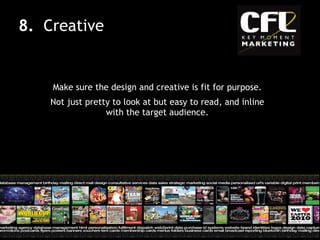 Make sure the design and creative is fit for purpose. Not just pretty to look at but easy to read, and inline with the target audience. 8.  Creative 