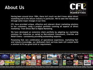 About Us Having been around since 1984, there isn't much we don't know about direct marketing and to the leisure industry in particular. We've seen the industry go through some major changes in our time.  CFL have provided unique, effective and relevant direct marketing solutions to our customers, using a product portfolio covering all aspects of direct marketing - from Direct Mail to Digital Marketing. We have developed an extensive client portfolio by adapting our marketing solutions for industries as varied as Recruitment Consultants, Charities and Retail Chains - consistently providing outstanding response. Possessing that rare combination of operational experience, marketing flair and industry knowledge, our dedicated client services team will custom build a solution to fit any given brief or requirement.  