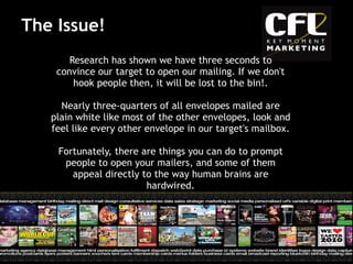 Research has shown we have three seconds to convince our target to open our mailing. If we don't hook people then, it will be lost to the bin!. Nearly three-quarters of all envelopes mailed are plain white like most of the other envelopes, look and feel like every other envelope in our target's mailbox.  Fortunately, there are things you can do to prompt people to open your mailers, and some of them appeal directly to the way human brains are hardwired. The Issue! 