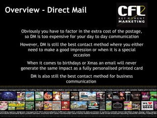 Overview - Direct Mail Obviously you have to factor in the extra cost of the postage, so DM is too expensive for your day to day communication However, DM is still the best contact method where you either need to make a good impression or when it is a special occasion When it comes to birthdays or Xmas an email will never generate the same impact as a fully personalised printed card DM is also still the best contact method for business communication  