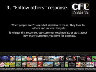 When people aren't sure what decision to make, they look to others and do what they do.  To trigger this response, use customer testimonials or stats about how many customers you have for example. 3.  “Follow others” response. 