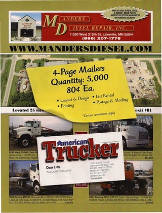 4- PaBe Mailers
   Quantit&.f: 5,000
        80¢ Ea.
                         • Ust Rental
       • La~out & DesiBn • postaBe & MailinB
       • PrintinB

                    *Certain restrictions apply




                         5550 5. East St., Suite C
                         Indianapolis, IN 46227-1991
Dan Elm                  800-827-7468 Ext. 20210
Account Executive         Mobile: 612-760-9633
                          Fax: 913-514-7250
                          dan@trucker.com
                          Trucker.com
 