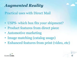 16
Augmented Reality
Practical uses with Direct Mail
• USPS- which box fits your shipment?
• Product features from direct piece
• Automotive marketing
• Image matching (catalog usage)
• Enhanced features from print (video, etc)
 