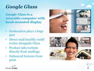 17
Google Glass
Google Glass is a
wearable computer with
head-mounted display
• Geolocation plays a huge
part
• Direct mail feasibly could
evolve alongside Glass
• Product info/website
directly from mailings
• Enhanced features from
print
 