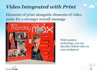 19
Video Integrated with Print
Elements of print alongside elements of video
make for a stronger overall message
With modern
technology, you can
literally embed video on
your mailpiece!
 