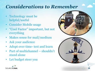 36
Considerations to Remember
• Technology must be
helpful/useful
• Consider Mobile usage
• “Cool Factor” important, but not
everything
• Makes sense for mail/medium
• Ask your audience
• Adopt over time- test and learn
• Part of multichannel – shouldn’t
stand alone
• Let budget steer you
 