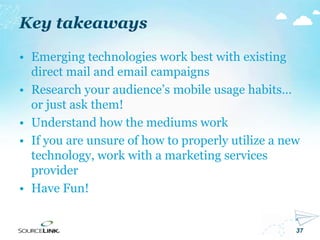 37
• Emerging technologies work best with existing
direct mail and email campaigns
• Research your audience’s mobile usage habits…
or just ask them!
• Understand how the mediums work
• If you are unsure of how to properly utilize a new
technology, work with a marketing services
provider
• Have Fun!
Key takeaways
 