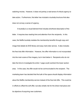watching movies. However, it does not portray a real sense of critical urgency to


take action. Furthermore, this letter has included a buckslip brochure that also


does not convey a sense of urgency.


       A buckslip is a visual element that includes shorthand description of the


letter. It requires less reading time and attention from the recipients. In this


case, the Netflix buckslip restates the membership benefits through copy and


image that details its DVD library and easy mail order service. It also includes


the free trial offer information. However, the offer information is not incorporated


into the main scene of the imagery, but in text below it. Recipients who do not


take the time to investigate the entire 1 page could overlook this lower section


area. In this case, the offer would not be communicated to the recipient. The


marketing team has decided that the bulk of the space should display information


about the Netflix membership service instead of the free trail offer. This could be


in efforts to offset the soft offer, but also entails risk for the direct mail piece and


its objective of acquiring new customers.
 