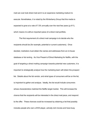 mail can over look direct mail and it is an expensive marketing medium to


execute. Nonetheless, it is noted by the Winterberry Group that this media is


expected to grow at a rate of 7.5% annually over the next few years (p.411),


which means it is still an important piece of a direct mail portfolio.


       The first requirement of a direct mail campaign is to decide who the


recipients should be (for example, potential or currant customers). Once


decided, marketers must obtain the names and addresses from an in-house


database or list renting. As Vice Present of Direct Marketing for Netflix, with the


goal of targeting a direct mailing campaign towards potential new customers, it is


important to strategically analyze how the marketing team will obtain the prospect


list. Details about the list vendor, and what types of consumers will be on the list,


is important to gather and analyze. Ideally, the list would include consumers


whose characteristics matched the Netflix target market. This will increase the


chance that the recipients will be interested in the direct mail piece, and respond


to the offer. These chances could be increased by obtaining a list that possibly


includes people who own a DVD player, actively rent movies and have busy
 