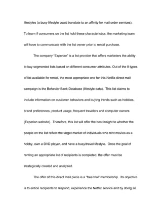 lifestyles (a busy lifestyle could translate to an affinity for mail order services).


To learn if consumers on the list hold these characteristics, the marketing team


will have to communicate with the list owner prior to rental purchase.


       The company “Experian” is a list provider that offers marketers the ability


to buy segmented lists based on different consumer attributes. Out of the 8 types


of list available for rental, the most appropriate one for this Netflix direct mail


campaign is the Behavior Bank Database (lifestyle data). This list claims to


include information on customer behaviors and buying trends such as hobbies,


brand preferences, product usage, frequent travelers and computer owners


(Experian website). Therefore, this list will offer the best insight to whether the


people on the list reflect the target market of individuals who rent movies as a


hobby, own a DVD player, and have a busy/travel lifestyle. Once the goal of


renting an appropriate list of recipients is completed, the offer must be


strategically created and analyzed.


       The offer of this direct mail piece is a “free trial” membership. Its objective


is to entice recipients to respond, experience the Netflix service and by doing so
 