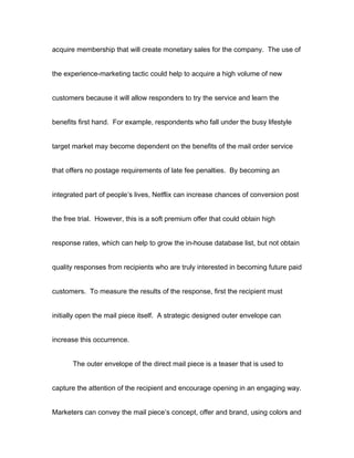 acquire membership that will create monetary sales for the company. The use of


the experience-marketing tactic could help to acquire a high volume of new


customers because it will allow responders to try the service and learn the


benefits first hand. For example, respondents who fall under the busy lifestyle


target market may become dependent on the benefits of the mail order service


that offers no postage requirements of late fee penalties. By becoming an


integrated part of people’s lives, Netflix can increase chances of conversion post


the free trial. However, this is a soft premium offer that could obtain high


response rates, which can help to grow the in-house database list, but not obtain


quality responses from recipients who are truly interested in becoming future paid


customers. To measure the results of the response, first the recipient must


initially open the mail piece itself. A strategic designed outer envelope can


increase this occurrence.


       The outer envelope of the direct mail piece is a teaser that is used to


capture the attention of the recipient and encourage opening in an engaging way.


Marketers can convey the mail piece’s concept, offer and brand, using colors and
 