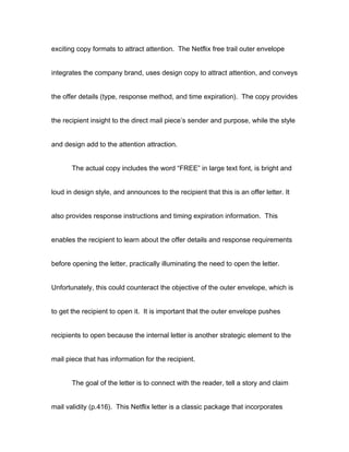 exciting copy formats to attract attention. The Netflix free trail outer envelope


integrates the company brand, uses design copy to attract attention, and conveys


the offer details (type, response method, and time expiration). The copy provides


the recipient insight to the direct mail piece’s sender and purpose, while the style


and design add to the attention attraction.


       The actual copy includes the word “FREE” in large text font, is bright and


loud in design style, and announces to the recipient that this is an offer letter. It


also provides response instructions and timing expiration information. This


enables the recipient to learn about the offer details and response requirements


before opening the letter, practically illuminating the need to open the letter.


Unfortunately, this could counteract the objective of the outer envelope, which is


to get the recipient to open it. It is important that the outer envelope pushes


recipients to open because the internal letter is another strategic element to the


mail piece that has information for the recipient.


       The goal of the letter is to connect with the reader, tell a story and claim


mail validity (p.416). This Netflix letter is a classic package that incorporates
 