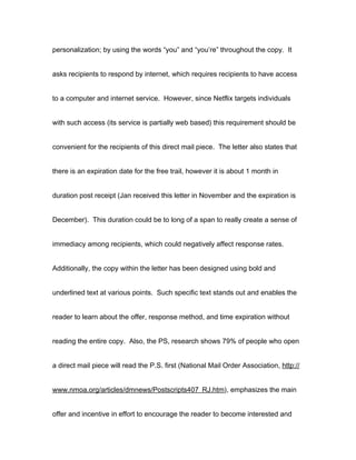 personalization; by using the words “you” and “you’re” throughout the copy. It


asks recipients to respond by internet, which requires recipients to have access


to a computer and internet service. However, since Netflix targets individuals


with such access (its service is partially web based) this requirement should be


convenient for the recipients of this direct mail piece. The letter also states that


there is an expiration date for the free trail, however it is about 1 month in


duration post receipt (Jan received this letter in November and the expiration is


December). This duration could be to long of a span to really create a sense of


immediacy among recipients, which could negatively affect response rates.


Additionally, the copy within the letter has been designed using bold and


underlined text at various points. Such specific text stands out and enables the


reader to learn about the offer, response method, and time expiration without


reading the entire copy. Also, the PS, research shows 79% of people who open


a direct mail piece will read the P.S. first (National Mail Order Association, http://


www.nmoa.org/articles/dmnews/Postscripts407_RJ.htm), emphasizes the main


offer and incentive in effort to encourage the reader to become interested and
 