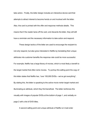 take action. Finally, the letter design includes an interactive device card that


attempts to attract interest to become hands on and involved with the letter.


Also, this card is printed with the offer and response methods details. This


means that if the reader tares off the card, and discards the letter, they will still


have a reminder and the necessary information to take action and respond.


       These design tactics of the letter are used to encourage the recipient to


not only respond, but also grow interested in Netflix by translating their unique


attributes into customer benefits the response rate could be more successful.


For example, Netflix has a large library of movies, which is most likely a benefit to


the target market that often rents movies. To portray this selling point the copy of


this letter states that Netflix has, “over 100,000 DVDs – we’ve got everything”.


By stating this, the letter is speaking to the active movie renter target market and


illuminating an attribute, which they find beneficial. The letter reinforces this


visually with images of popular DVDs at the bottom of page 1, and verbally on


page 2 with a list of DVD titles.


       A second selling point and unique attribute of Netflix is it mail order
 