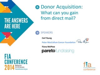 Donor Acquisition:
What can you gain
from direct mail?
SPEAKERS
Carl Young
Peter MacCallum Cancer Foundation
Fiona McPhee
 