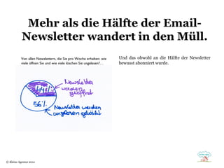 Mehr als die Hälfte der Email-
           Newsletter wandert in den Müll.
           Von allen Newslettern, die Sie pro Woche erhalten: wie   Und das obwohl an die Hälfte der Newsletter
           viele öffnen Sie und wie viele löschen Sie ungelesen?…   bewusst abonniert wurde.




© Kleine Agentur 2012
 