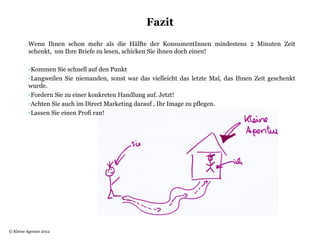 Fazit
          Wenn Ihnen schon mehr als die Hälfte der KonsumentInnen mindestens 2 Minuten Zeit
          schenkt, um Ihre Briefe zu lesen, schicken Sie ihnen doch einen!

          -Kommen Sie schnell auf den Punkt
          -Langweilen Sie niemanden, sonst war das vielleicht das letzte Mal, das Ihnen Zeit geschenkt
          wurde.
          -Fordern Sie zu einer konkreten Handlung auf. Jetzt!
          -Achten Sie auch im Direct Marketing darauf , Ihr Image zu pflegen.
          -Lassen Sie einen Profi ran!




© Kleine Agentur 2012
 