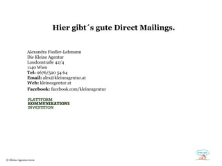Hier gibt´s gute Direct Mailings.


               Alexandra Fiedler-Lehmann
               Die Kleine Agentur
               Loudonstraße 42/4
               1140 Wien
               Tel: 0676/520 54 64
               Email: alex@kleineagentur.at
               Web: kleineagentur.at
               Facebook: facebook.com/kleineagentur




© Kleine Agentur 2012
 