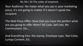 40 /40 / 20 The order of emphasis
Your Audience: No mater what you say in your marketing
piece, It’s not going to matter if it doesn’t speak the
recipient.
The Mail Piece Offer: Now that you have the perfect what
are you going to offer them? All Cash, Sell Fast, No
Commissions. Etc…
And Everything Else: the stamp, Envelope type, Text Color,
Lumpy Content, Etc.
 
