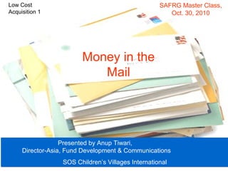 Money in the
Mail
Presented by Anup Tiwari,
Director-Asia, Fund Development & Communications
SOS Children’s Villages International
Presented by Anup Tiwari,
Director-Asia, Fund Development & Communications
SOS Children’s Villages International
SAFRG Master Class,
Oct. 30, 2010
Low Cost
Acquisition 1
 