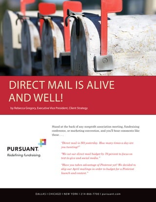 DIRECT MAIL IS ALIVE
AND WELL!
by Rebecca Gregory, Executive Vice President, Client Strategy

Stand at the back of any nonprofit association meeting, fundraising
conference, or marketing convention, and you’ll hear comments like
these . . .
	
	

“Direct mail is SO yesterday. How many times a day are
you tweeting?”

	
	

“We cut our direct mail budget by 70 percent to focus on
text-to-give and social media.”

	
	
	

“Have you taken advantage of Pinterest yet? We decided to
skip our April mailings in order to budget for a Pinterest
launch and content.”

DALLAS I CHICAGO I NEW YORK I 214-866-7700 I pursuant.com

 