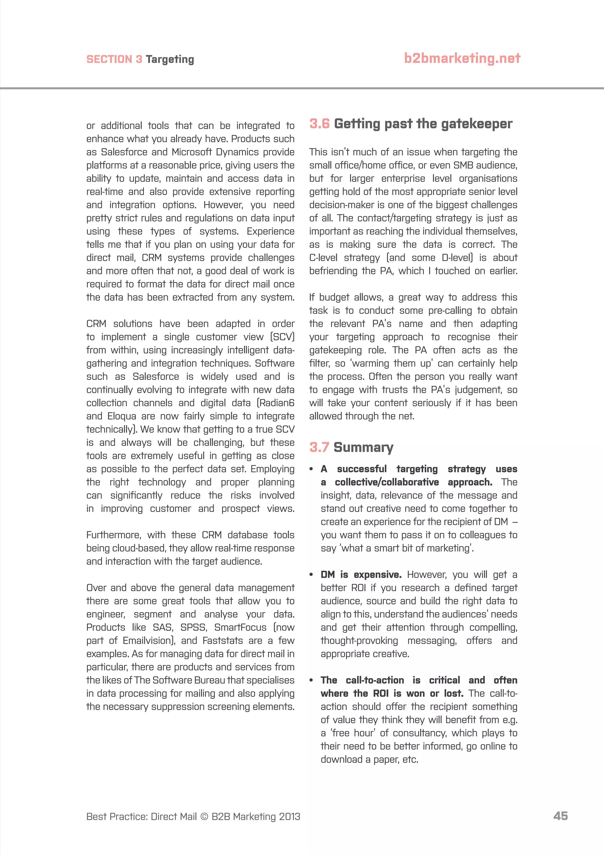 b2bmarketing.net

SECTION 3 Targeting

or additional tools that can be integrated to
enhance what you already have. Products such
as Salesforce and Microsoft Dynamics provide
platforms at a reasonable price, giving users the
ability to update, maintain and access data in
real-time and also provide extensive reporting
and integration options. However, you need
pretty strict rules and regulations on data input
using these types of systems. Experience
tells me that if you plan on using your data for
direct mail, CRM systems provide challenges
and more often that not, a good deal of work is
required to format the data for direct mail once
the data has been extracted from any system.
CRM solutions have been adapted in order
to implement a single customer view (SCV)
from within, using increasingly intelligent datagathering and integration techniques. Software
such as Salesforce is widely used and is
continually evolving to integrate with new data
collection channels and digital data (Radian6
and Eloqua are now fairly simple to integrate
technically). We know that getting to a true SCV
is and always will be challenging, but these
tools are extremely useful in getting as close
as possible to the perfect data set. Employing
the right technology and proper planning
can significantly reduce the risks involved
in improving customer and prospect views.
Furthermore, with these CRM database tools
being cloud-based, they allow real-time response
and interaction with the target audience.
Over and above the general data management
there are some great tools that allow you to
engineer, segment and analyse your data.
Products like SAS, SPSS, SmartFocus (now
part of Emailvision), and Faststats are a few
examples. As for managing data for direct mail in
particular, there are products and services from
the likes of The Software Bureau that specialises
in data processing for mailing and also applying
the necessary suppression screening elements.

Best Practice: Direct Mail © B2B Marketing 2013

3.6 Getting past the gatekeeper
This isn’t much of an issue when targeting the
small office/home office, or even SMB audience,
but for larger enterprise level organisations
getting hold of the most appropriate senior level
decision-maker is one of the biggest challenges
of all. The contact/targeting strategy is just as
important as reaching the individual themselves,
as is making sure the data is correct. The
C-level strategy (and some D-level) is about
befriending the PA, which I touched on earlier.
If budget allows, a great way to address this
task is to conduct some pre-calling to obtain
the relevant PA’s name and then adapting
your targeting approach to recognise their
gatekeeping role. The PA often acts as the
filter, so ‘warming them up’ can certainly help
the process. Often the person you really want
to engage with trusts the PA’s judgement, so
will take your content seriously if it has been
allowed through the net.

3.7 Summary
•	 successful targeting strategy uses
A
a collective/collaborative approach. The
insight, data, relevance of the message and
stand out creative need to come together to
create an experience for the recipient of DM –
you want them to pass it on to colleagues to
say ‘what a smart bit of marketing’.
•	 is expensive. However, you will get a
DM
better ROI if you research a defined target
audience, source and build the right data to
align to this, understand the audiences’ needs
and get their attention through compelling,
thought-provoking messaging, offers and
appropriate creative.
•	
The call-to-action is critical and often
where the ROI is won or lost. The call-toaction should offer the recipient something
of value they think they will benefit from e.g.
a ‘free hour’ of consultancy, which plays to
their need to be better informed, go online to
download a paper, etc.

45

 