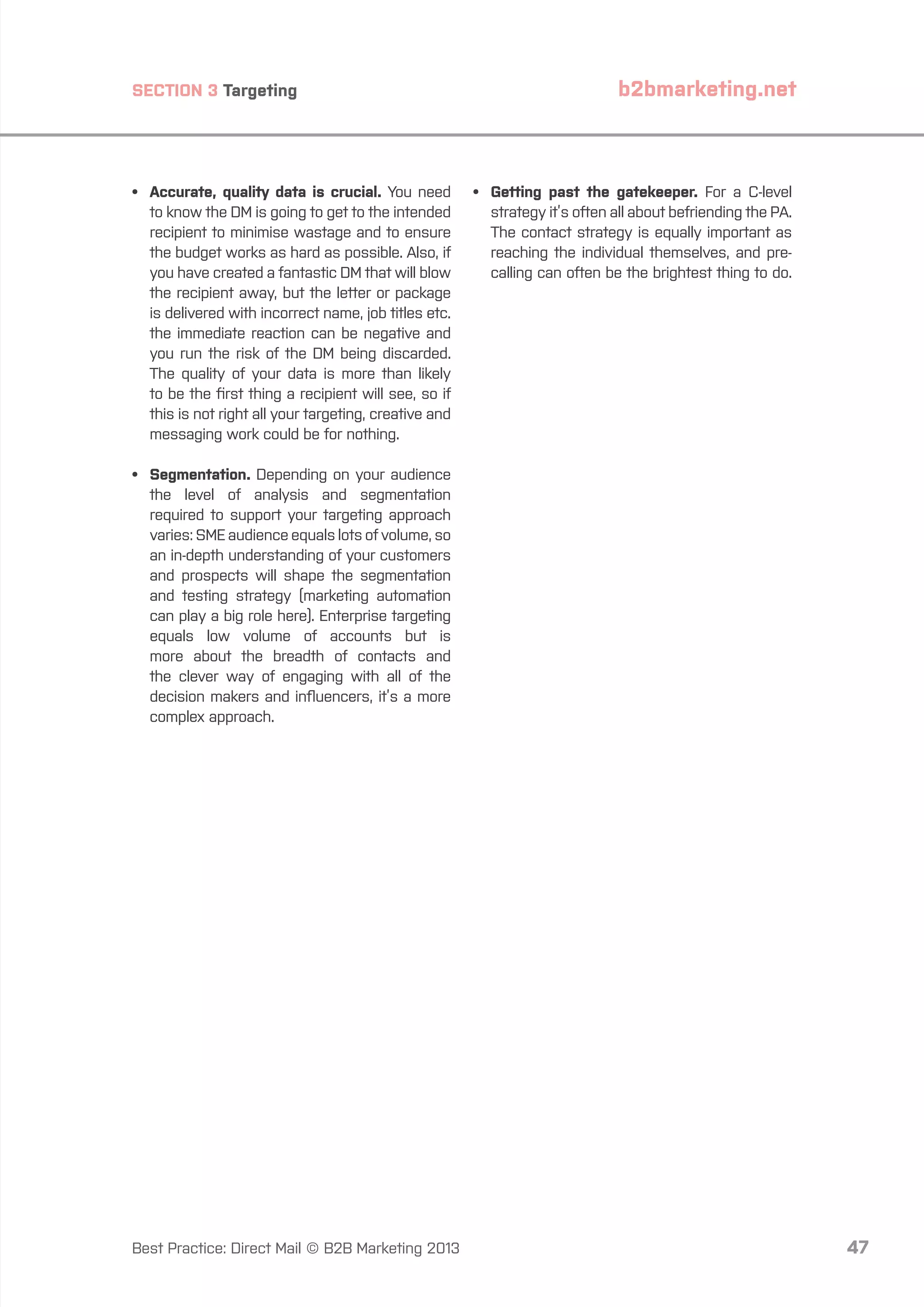 SECTION 3 Targeting

•	
Accurate, quality data is crucial. You need
to know the DM is going to get to the intended
recipient to minimise wastage and to ensure
the budget works as hard as possible. Also, if
you have created a fantastic DM that will blow
the recipient away, but the letter or package
is delivered with incorrect name, job titles etc.
the immediate reaction can be negative and
you run the risk of the DM being discarded.
The quality of your data is more than likely
to be the first thing a recipient will see, so if
this is not right all your targeting, creative and
messaging work could be for nothing.

b2bmarketing.net

•	
Getting past the gatekeeper. For a C-level
strategy it’s often all about befriending the PA.
The contact strategy is equally important as
reaching the individual themselves, and precalling can often be the brightest thing to do.

•	Segmentation. Depending on your audience
the level of analysis and segmentation
required to support your targeting approach
varies: SME audience equals lots of volume, so
an in-depth understanding of your customers
and prospects will shape the segmentation
and testing strategy (marketing automation
can play a big role here). Enterprise targeting
equals low volume of accounts but is
more about the breadth of contacts and
the clever way of engaging with all of the
decision makers and influencers, it’s a more
complex approach.

Best Practice: Direct Mail © B2B Marketing 2013

47

 