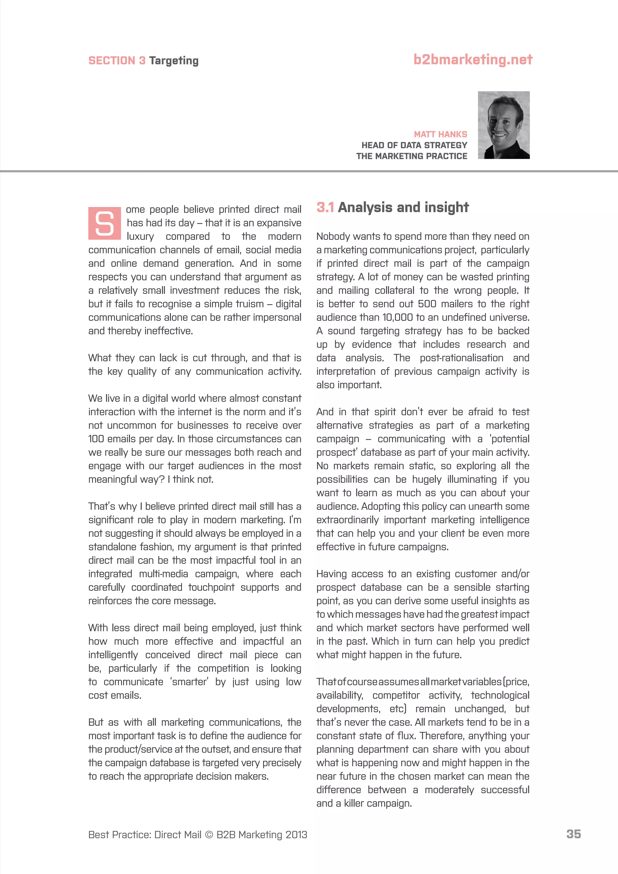 SECTION 3 Targeting

b2bmarketing.net

MATT HANKS
HEAD OF DATA STRATEGY
THE MARKETING PRACTICE

S

ome people believe printed direct mail
has had its day – that it is an expansive
luxury compared to the modern
communication channels of email, social media
and online demand generation. And in some
respects you can understand that argument as
a relatively small investment reduces the risk,
but it fails to recognise a simple truism – digital
communications alone can be rather impersonal
and thereby ineffective.
What they can lack is cut through, and that is
the key quality of any communication activity.
We live in a digital world where almost constant
interaction with the internet is the norm and it’s
not uncommon for businesses to receive over
100 emails per day. In those circumstances can
we really be sure our messages both reach and
engage with our target audiences in the most
meaningful way? I think not.
That’s why I believe printed direct mail still has a
significant role to play in modern marketing. I’m
not suggesting it should always be employed in a
standalone fashion, my argument is that printed
direct mail can be the most impactful tool in an
integrated multi-media campaign, where each
carefully coordinated touchpoint supports and
reinforces the core message.
With less direct mail being employed, just think
how much more effective and impactful an
intelligently conceived direct mail piece can
be, particularly if the competition is looking
to communicate ‘smarter’ by just using low
cost emails.
But as with all marketing communications, the
most important task is to define the audience for
the product/service at the outset, and ensure that
the campaign database is targeted very precisely
to reach the appropriate decision makers.

Best Practice: Direct Mail © B2B Marketing 2013

3.1 Analysis and insight
Nobody wants to spend more than they need on
a marketing communications project, particularly
if printed direct mail is part of the campaign
strategy. A lot of money can be wasted printing
and mailing collateral to the wrong people. It
is better to send out 500 mailers to the right
audience than 10,000 to an undefined universe.
A sound targeting strategy has to be backed
up by evidence that includes research and
data analysis. The post-rationalisation and
interpretation of previous campaign activity is
also important.
And in that spirit don’t ever be afraid to test
alternative strategies as part of a marketing
campaign – communicating with a ‘potential
prospect’ database as part of your main activity.
No markets remain static, so exploring all the
possibilities can be hugely illuminating if you
want to learn as much as you can about your
audience. Adopting this policy can unearth some
extraordinarily important marketing intelligence
that can help you and your client be even more
effective in future campaigns.
Having access to an existing customer and/or
prospect database can be a sensible starting
point, as you can derive some useful insights as
to which messages have had the greatest impact
and which market sectors have performed well
in the past. Which in turn can help you predict
what might happen in the future.
That of course assumes all market variables (price,
availability, competitor activity, technological
developments, etc) remain unchanged, but
that’s never the case. All markets tend to be in a
constant state of flux. Therefore, anything your
planning department can share with you about
what is happening now and might happen in the
near future in the chosen market can mean the
difference between a moderately successful
and a killer campaign.

35

 