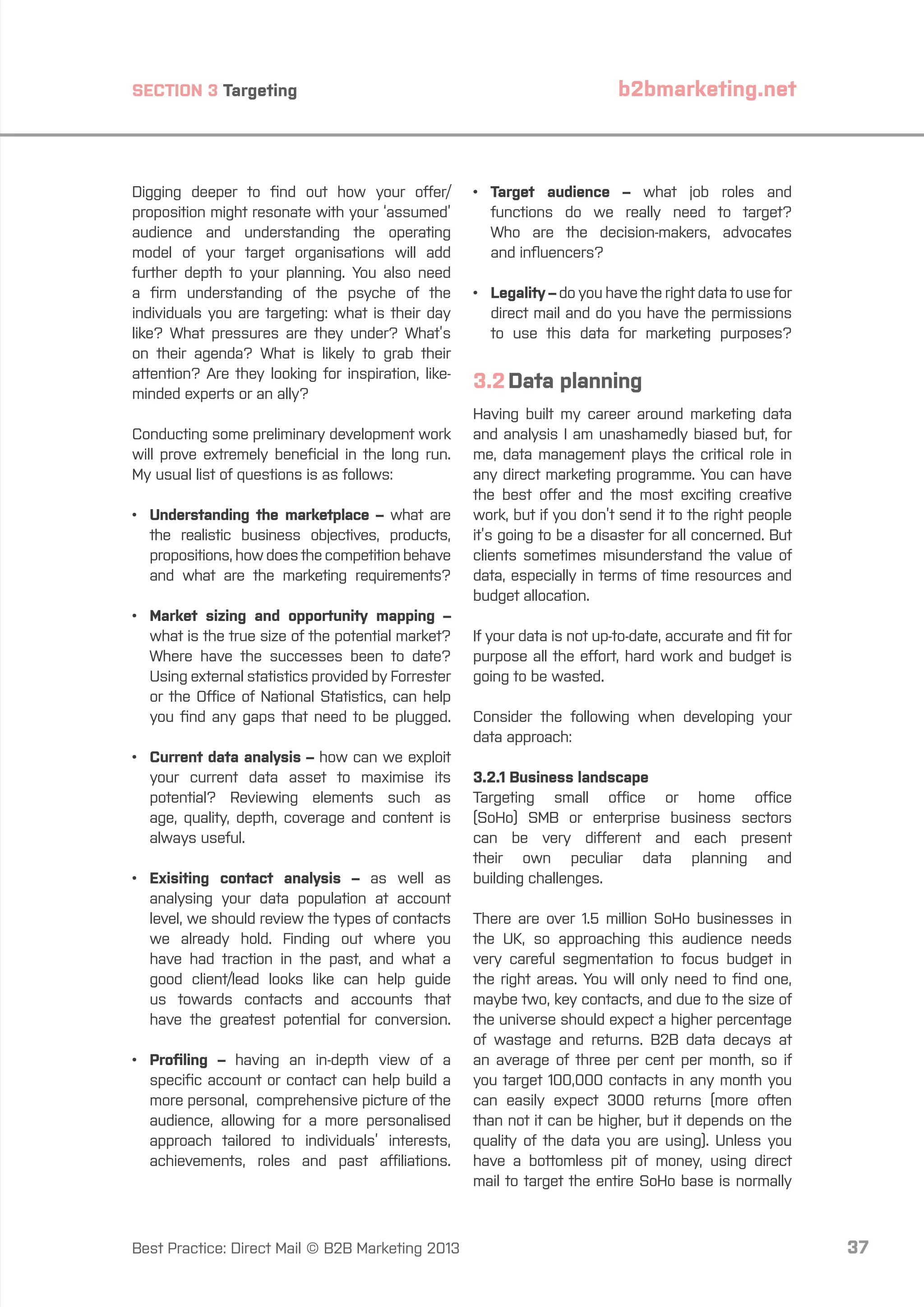 SECTION 3 Targeting

Digging deeper to find out how your offer/
proposition might resonate with your ‘assumed’
audience and understanding the operating
model of your target organisations will add
further depth to your planning. You also need
a firm understanding of the psyche of the
individuals you are targeting: what is their day
like? What pressures are they under? What’s
on their agenda? What is likely to grab their
attention? Are they looking for inspiration, likeminded experts or an ally?
Conducting some preliminary development work
will prove extremely beneficial in the long run.
My usual list of questions is as follows:
•	
Understanding the marketplace – what are
the realistic business objectives, products,
propositions, how does the competition behave
and what are the marketing requirements?
•	arket sizing and opportunity mapping –
M
what is the true size of the potential market?
Where have the successes been to date?
Using external statistics provided by Forrester
or the Office of National Statistics, can help
you find any gaps that need to be plugged.
•	
Current data analysis – how can we exploit
your current data asset to maximise its
potential? Reviewing elements such as
age, quality, depth, coverage and content is
always useful.
•	
Exisiting contact analysis – as well as
analysing your data population at account
level, we should review the types of contacts
we already hold. Finding out where you
have had traction in the past, and what a
good client/lead looks like can help guide
us towards contacts and accounts that
have the greatest potential for conversion.
•	
Profiling – having an in-depth view of a
specific account or contact can help build a
more personal, comprehensive picture of the
audience, allowing for a more personalised
approach tailored to individuals’ interests,
achievements, roles and past affiliations.

Best Practice: Direct Mail © B2B Marketing 2013

b2bmarketing.net

•	
Target audience – what job roles and
functions do we really need to target?
Who are the decision-makers, advocates
and influencers?
•	
Legality – do you have the right data to use for
direct mail and do you have the permissions
to use this data for marketing purposes?

3.2	Data planning
Having built my career around marketing data
and analysis I am unashamedly biased but, for
me, data management plays the critical role in
any direct marketing programme. You can have
the best offer and the most exciting creative
work, but if you don’t send it to the right people
it’s going to be a disaster for all concerned. But
clients sometimes misunderstand the value of
data, especially in terms of time resources and
budget allocation.
If your data is not up-to-date, accurate and fit for
purpose all the effort, hard work and budget is
going to be wasted.
Consider the following when developing your
data approach:
3.2.1 Business landscape
Targeting small office or home office
(SoHo) SMB or enterprise business sectors
can be very different and each present
their own peculiar data planning and
building challenges.
There are over 1.5 million SoHo businesses in
the UK, so approaching this audience needs
very careful segmentation to focus budget in
the right areas. You will only need to find one,
maybe two, key contacts, and due to the size of
the universe should expect a higher percentage
of wastage and returns. B2B data decays at
an average of three per cent per month, so if
you target 100,000 contacts in any month you
can easily expect 3000 returns (more often
than not it can be higher, but it depends on the
quality of the data you are using). Unless you
have a bottomless pit of money, using direct
mail to target the entire SoHo base is normally

37

 