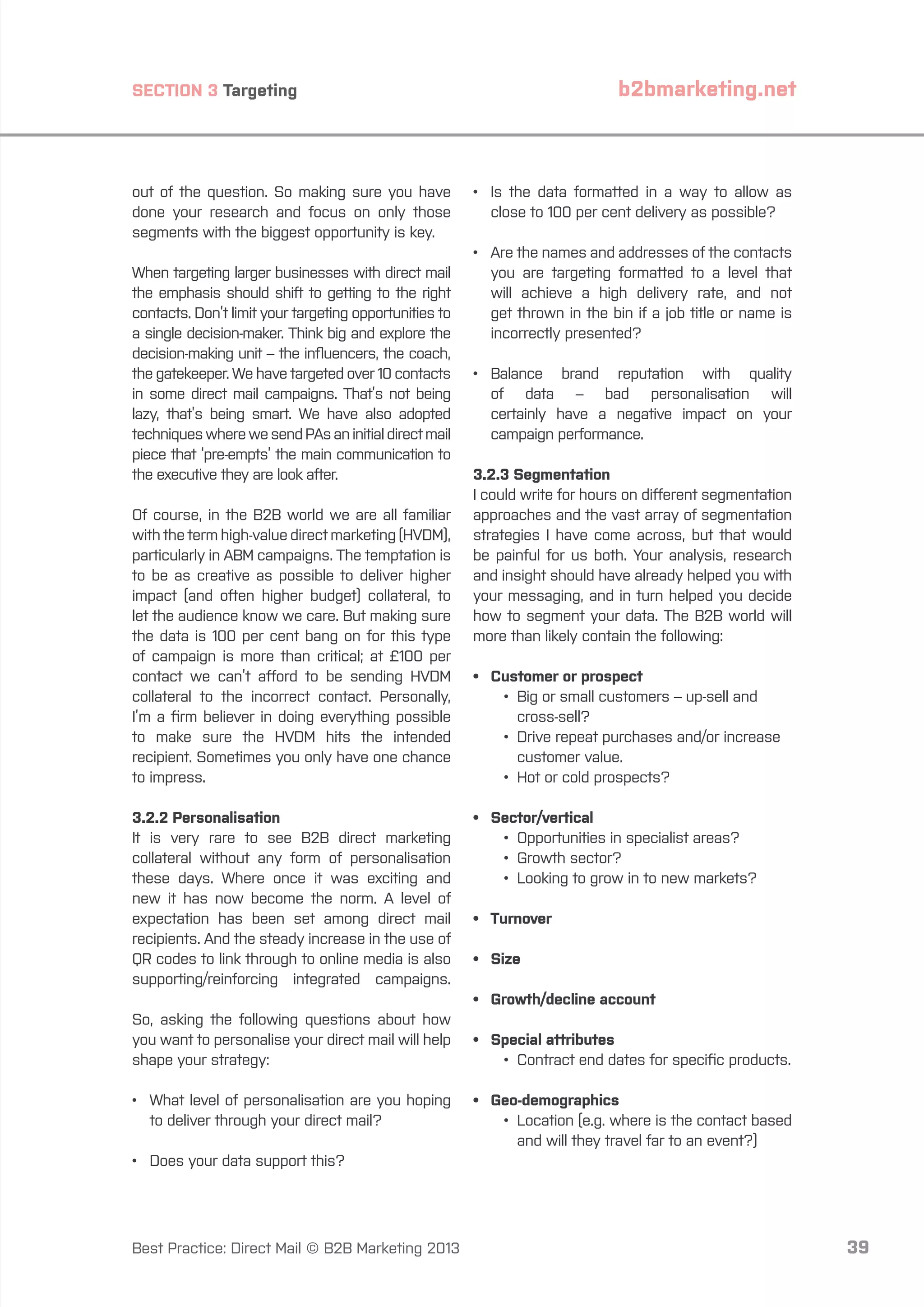 b2bmarketing.net

SECTION 3 Targeting

out of the question. So making sure you have
done your research and focus on only those
segments with the biggest opportunity is key.
When targeting larger businesses with direct mail
the emphasis should shift to getting to the right
contacts. Don’t limit your targeting opportunities to
a single decision-maker. Think big and explore the
decision-making unit – the influencers, the coach,
the gatekeeper. We have targeted over 10 contacts
in some direct mail campaigns. That’s not being
lazy, that’s being smart. We have also adopted
techniques where we send PAs an initial direct mail
piece that ‘pre-empts’ the main communication to
the executive they are look after.
Of course, in the B2B world we are all familiar
with the term high-value direct marketing (HVDM),
particularly in ABM campaigns. The temptation is
to be as creative as possible to deliver higher
impact (and often higher budget) collateral, to
let the audience know we care. But making sure
the data is 100 per cent bang on for this type
of campaign is more than critical; at £100 per
contact we can’t afford to be sending HVDM
collateral to the incorrect contact. Personally,
I’m a firm believer in doing everything possible
to make sure the HVDM hits the intended
recipient. Sometimes you only have one chance
to impress.
3.2.2 Personalisation
It is very rare to see B2B direct marketing
collateral without any form of personalisation
these days. Where once it was exciting and
new it has now become the norm. A level of
expectation has been set among direct mail
recipients. And the steady increase in the use of
QR codes to link through to online media is also
supporting/reinforcing integrated campaigns.

•	 the data formatted in a way to allow as
Is
close to 100 per cent delivery as possible?
•	 the names and addresses of the contacts
Are
you are targeting formatted to a level that
will achieve a high delivery rate, and not
get thrown in the bin if a job title or name is
incorrectly presented?
•	
Balance brand reputation with quality
of data – bad personalisation will
certainly have a negative impact on your
campaign performance.
3.2.3 Segmentation
I could write for hours on different segmentation
approaches and the vast array of segmentation
strategies I have come across, but that would
be painful for us both. Your analysis, research
and insight should have already helped you with
your messaging, and in turn helped you decide
how to segment your data. The B2B world will
more than likely contain the following:
•	 Customer or prospect
		 •	 Big or small customers – up-sell and
			cross-sell?
		 •	
Drive repeat purchases and/or increase
customer value.
		 •	 Hot or cold prospects?
•	Sector/vertical
		 •	 Opportunities in specialist areas?
		 •	 Growth sector?
		 •	 Looking to grow in to new markets?
•	Turnover
•	Size
•	 Growth/decline account

So, asking the following questions about how
you want to personalise your direct mail will help
shape your strategy:
•	
What level of personalisation are you hoping
to deliver through your direct mail?

•	 Special attributes
		 •	 Contract end dates for specific products.
•	Geo-demographics
		 •	
Location (e.g. where is the contact based
and will they travel far to an event?)

•	 Does your data support this?

Best Practice: Direct Mail © B2B Marketing 2013

39

 