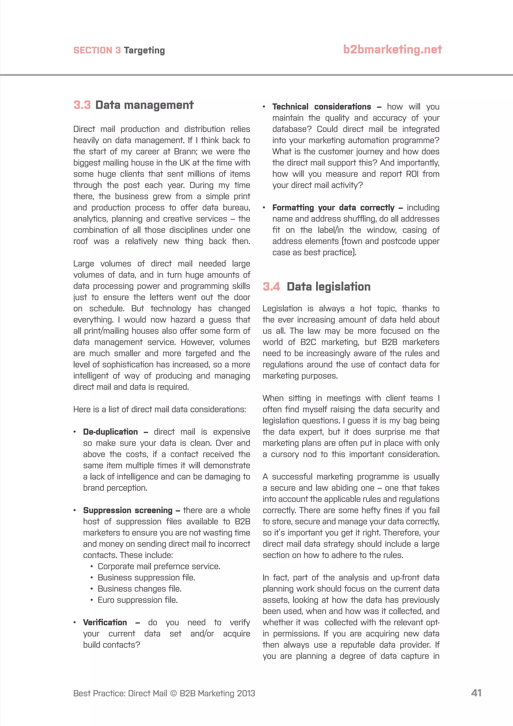 SECTION 3 Targeting

3.3	Data management
Direct mail production and distribution relies
heavily on data management. If I think back to
the start of my career at Brann; we were the
biggest mailing house in the UK at the time with
some huge clients that sent millions of items
through the post each year. During my time
there, the business grew from a simple print
and production process to offer data bureau,
analytics, planning and creative services – the
combination of all those disciplines under one
roof was a relatively new thing back then.
Large volumes of direct mail needed large
volumes of data, and in turn huge amounts of
data processing power and programming skills
just to ensure the letters went out the door
on schedule. But technology has changed
everything. I would now hazard a guess that
all print/mailing houses also offer some form of
data management service. However, volumes
are much smaller and more targeted and the
level of sophistication has increased, so a more
intelligent of way of producing and managing
direct mail and data is required.
Here is a list of direct mail data considerations:
•	
De-duplication – direct mail is expensive
so make sure your data is clean. Over and
above the costs, if a contact received the
same item multiple times it will demonstrate
a lack of intelligence and can be damaging to
brand perception.
•	
Suppression screening – there are a whole
host of suppression files available to B2B
marketers to ensure you are not wasting time
and money on sending direct mail to incorrect
contacts. These include:
		 •	 Corporate mail prefernce service.
		 •	 Business suppression file.
		 •	 Business changes file.
		 •	 Euro suppression file.
•	
Verification – do you need to verify
your current data set and/or acquire
build contacts?

Best Practice: Direct Mail © B2B Marketing 2013

b2bmarketing.net

•	
Technical considerations – how will you
maintain the quality and accuracy of your
database? Could direct mail be integrated
into your marketing automation programme?
What is the customer journey and how does
the direct mail support this? And importantly,
how will you measure and report ROI from
your direct mail activity?
•	
Formatting your data correctly – including
name and address shuffling, do all addresses
fit on the label/in the window, casing of
address elements (town and postcode upper
case as best practice).

3.4 Data legislation
Legislation is always a hot topic, thanks to
the ever increasing amount of data held about
us all. The law may be more focused on the
world of B2C marketing, but B2B marketers
need to be increasingly aware of the rules and
regulations around the use of contact data for
marketing purposes.
When sitting in meetings with client teams I
often find myself raising the data security and
legislation questions. I guess it is my bag being
the data expert, but it does surprise me that
marketing plans are often put in place with only
a cursory nod to this important consideration.
A successful marketing programme is usually
a secure and law abiding one – one that takes
into account the applicable rules and regulations
correctly. There are some hefty fines if you fail
to store, secure and manage your data correctly,
so it’s important you get it right. Therefore, your
direct mail data strategy should include a large
section on how to adhere to the rules.
In fact, part of the analysis and up-front data
planning work should focus on the current data
assets, looking at how the data has previously
been used, when and how was it collected, and
whether it was collected with the relevant optin permissions. If you are acquiring new data
then always use a reputable data provider. If
you are planning a degree of data capture in

41

 